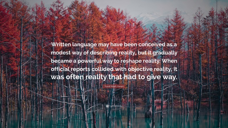 Yuval Noah Harari Quote: “Written language may have been conceived as a modest way of describing reality, but it gradually became a powerful way to reshape reality. When official reports collided with objective reality, it was often reality that had to give way.”