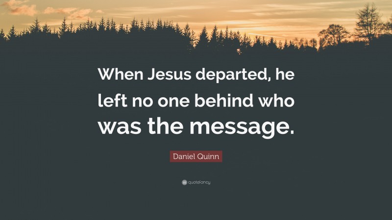 Daniel Quinn Quote: “When Jesus departed, he left no one behind who was the message.”