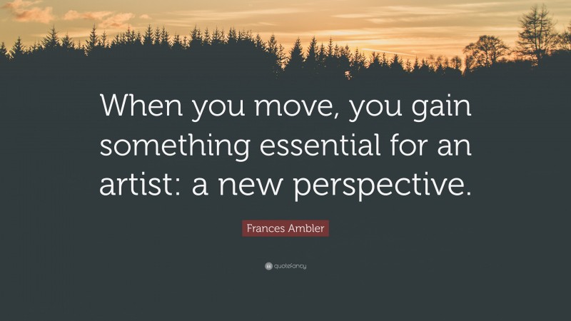 Frances Ambler Quote: “When you move, you gain something essential for an artist: a new perspective.”