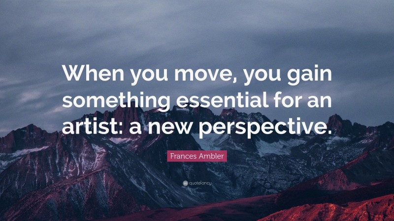 Frances Ambler Quote: “When you move, you gain something essential for an artist: a new perspective.”