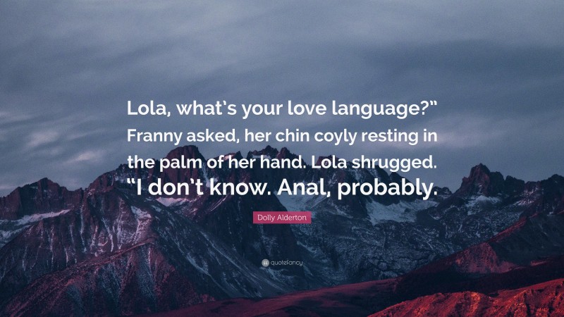Dolly Alderton Quote: “Lola, what’s your love language?” Franny asked, her chin coyly resting in the palm of her hand. Lola shrugged. “I don’t know. Anal, probably.”