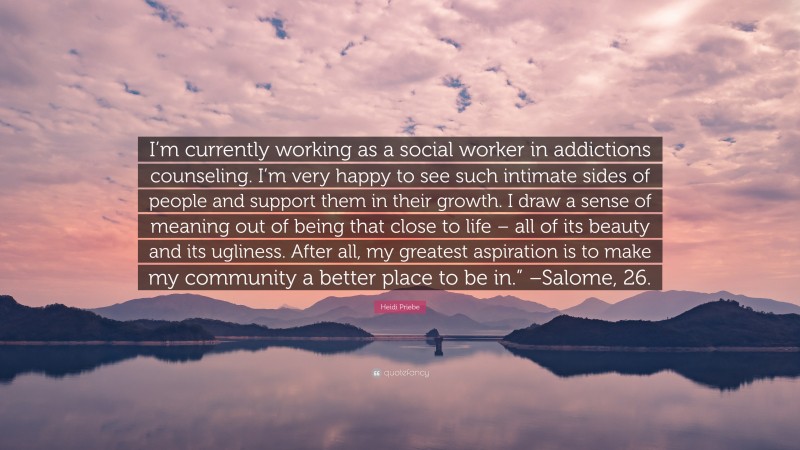 Heidi Priebe Quote: “I’m currently working as a social worker in addictions counseling. I’m very happy to see such intimate sides of people and support them in their growth. I draw a sense of meaning out of being that close to life – all of its beauty and its ugliness. After all, my greatest aspiration is to make my community a better place to be in.” –Salome, 26.”