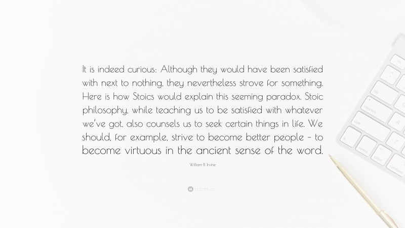 William B. Irvine Quote: “It is indeed curious: Although they would have been satisfied with next to nothing, they nevertheless strove for something. Here is how Stoics would explain this seeming paradox. Stoic philosophy, while teaching us to be satisfied with whatever we’ve got, also counsels us to seek certain things in life. We should, for example, strive to become better people – to become virtuous in the ancient sense of the word.”