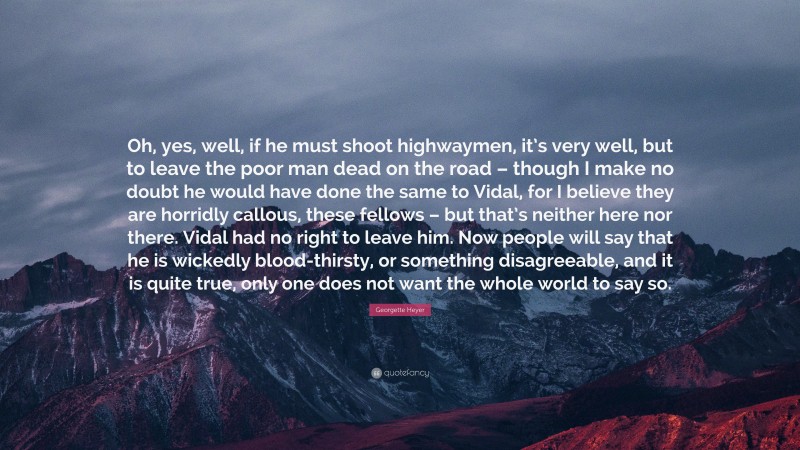 Georgette Heyer Quote: “Oh, yes, well, if he must shoot highwaymen, it’s very well, but to leave the poor man dead on the road – though I make no doubt he would have done the same to Vidal, for I believe they are horridly callous, these fellows – but that’s neither here nor there. Vidal had no right to leave him. Now people will say that he is wickedly blood-thirsty, or something disagreeable, and it is quite true, only one does not want the whole world to say so.”