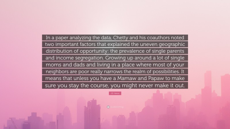 J.D. Vance Quote: “In a paper analyzing the data, Chetty and his coauthors noted two important factors that explained the uneven geographic distribution of opportunity: the prevalence of single parents and income segregation. Growing up around a lot of single moms and dads and living in a place where most of your neighbors are poor really narrows the realm of possibilities. It means that unless you have a Mamaw and Papaw to make sure you stay the course, you might never make it out.”