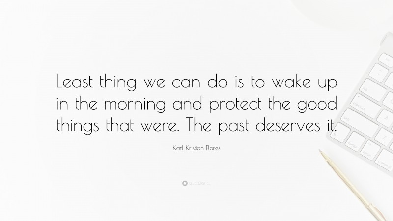 Karl Kristian Flores Quote: “Least thing we can do is to wake up in the morning and protect the good things that were. The past deserves it.”