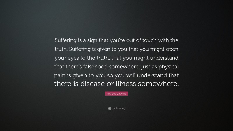 Anthony de Mello Quote: “Suffering is a sign that you’re out of touch with the truth. Suffering is given to you that you might open your eyes to the truth, that you might understand that there’s falsehood somewhere, just as physical pain is given to you so you will understand that there is disease or illness somewhere.”