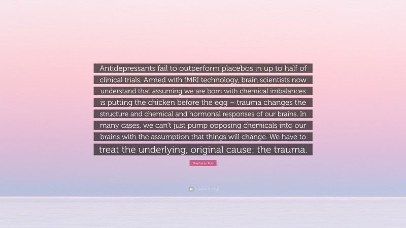Stephanie Foo Quote: “Antidepressants fail to outperform placebos in up to half of clinical trials. Armed with fMRI technology, brain scientists now understand that assuming we are born with chemical imbalances is putting the chicken before the egg – trauma changes the structure and chemical and hormonal responses of our brains. In many cases, we can’t just pump opposing chemicals into our brains with the assumption that things will change. We have to treat the underlying, original cause: the trauma.”