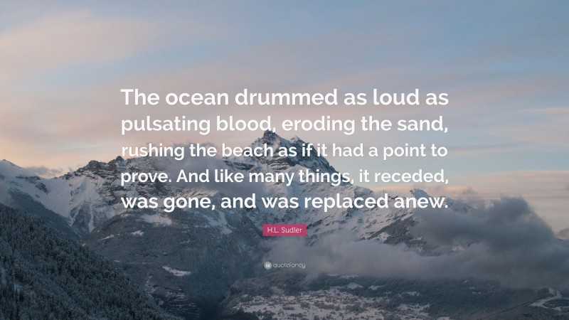 H.L. Sudler Quote: “The ocean drummed as loud as pulsating blood, eroding the sand, rushing the beach as if it had a point to prove. And like many things, it receded, was gone, and was replaced anew.”