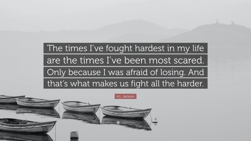 A.L. Jackson Quote: “The times I’ve fought hardest in my life are the times I’ve been most scared. Only because I was afraid of losing. And that’s what makes us fight all the harder.”