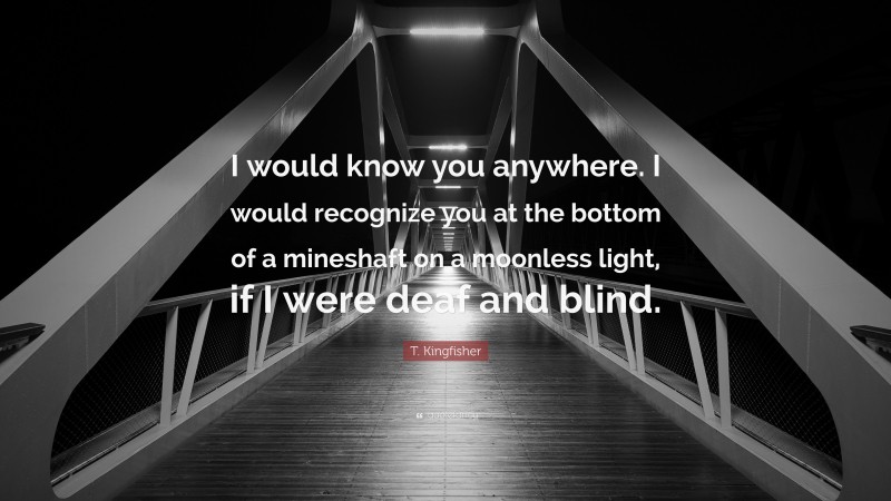 T. Kingfisher Quote: “I would know you anywhere. I would recognize you at the bottom of a mineshaft on a moonless light, if I were deaf and blind.”