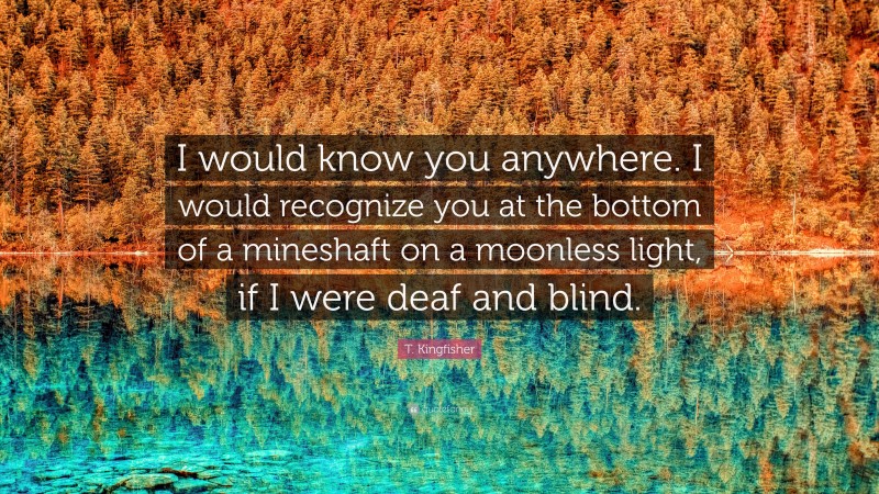 T. Kingfisher Quote: “I would know you anywhere. I would recognize you at the bottom of a mineshaft on a moonless light, if I were deaf and blind.”