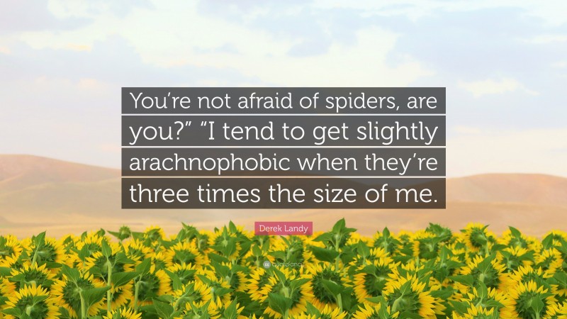 Derek Landy Quote: “You’re not afraid of spiders, are you?” “I tend to get slightly arachnophobic when they’re three times the size of me.”