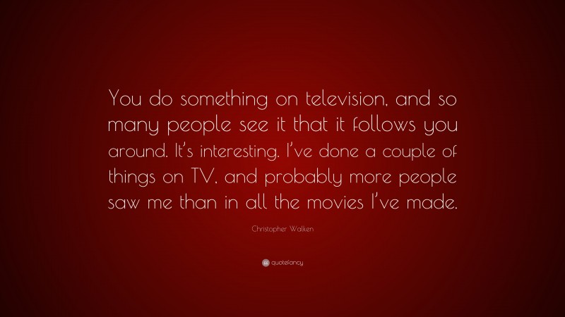 Christopher Walken Quote: “You do something on television, and so many people see it that it follows you around. It’s interesting. I’ve done a couple of things on TV, and probably more people saw me than in all the movies I’ve made.”