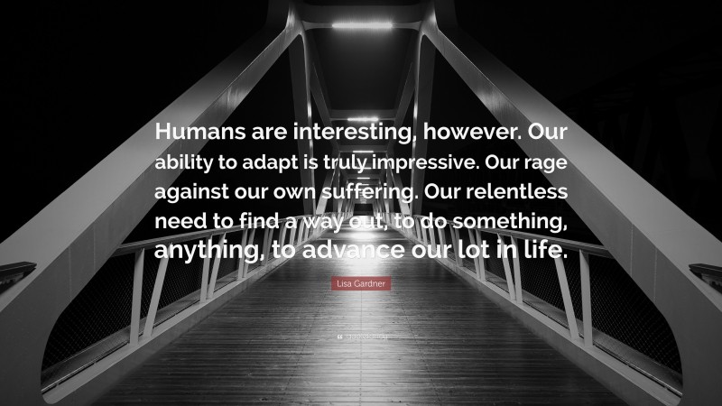 Lisa Gardner Quote: “Humans are interesting, however. Our ability to adapt is truly impressive. Our rage against our own suffering. Our relentless need to find a way out, to do something, anything, to advance our lot in life.”