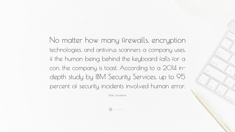 Marc Goodman Quote: “No matter how many firewalls, encryption technologies, and antivirus scanners a company uses, if the human being behind the keyboard falls for a con, the company is toast. According to a 2014 in-depth study by IBM Security Services, up to 95 percent of security incidents involved human error.”