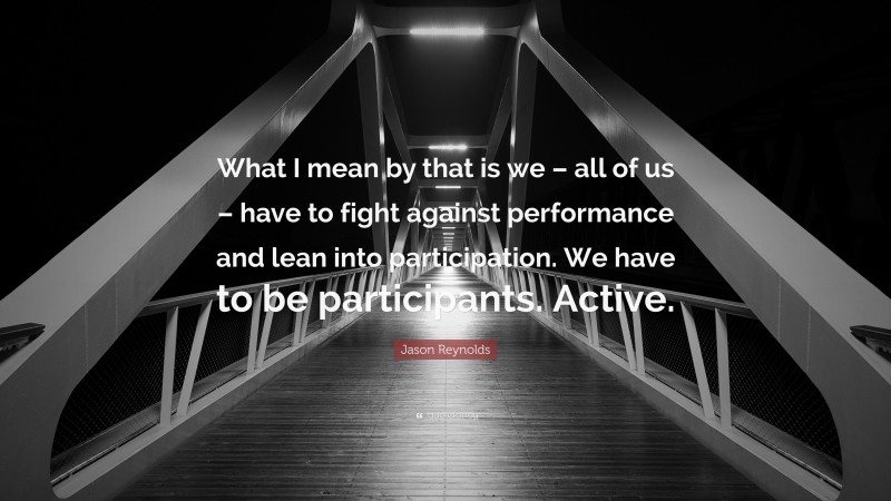 Jason Reynolds Quote: “What I mean by that is we – all of us – have to fight against performance and lean into participation. We have to be participants. Active.”