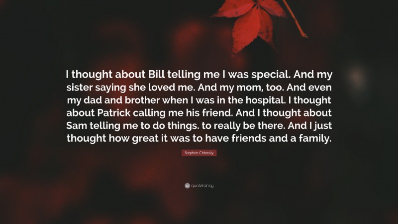 Stephen Chbosky Quote: “I thought about Bill telling me I was special. And my sister saying she loved me. And my mom, too. And even my dad and brother when I was in the hospital. I thought about Patrick calling me his friend. And I thought about Sam telling me to do things. to really be there. And I just thought how great it was to have friends and a family.”