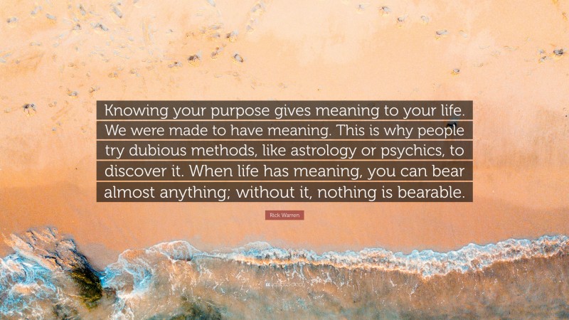 Rick Warren Quote: “Knowing your purpose gives meaning to your life. We were made to have meaning. This is why people try dubious methods, like astrology or psychics, to discover it. When life has meaning, you can bear almost anything; without it, nothing is bearable.”