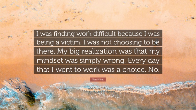 Alan Willett Quote: “I was finding work difficult because I was being a victim. I was not choosing to be there. My big realization was that my mindset was simply wrong. Every day that I went to work was a choice. No.”
