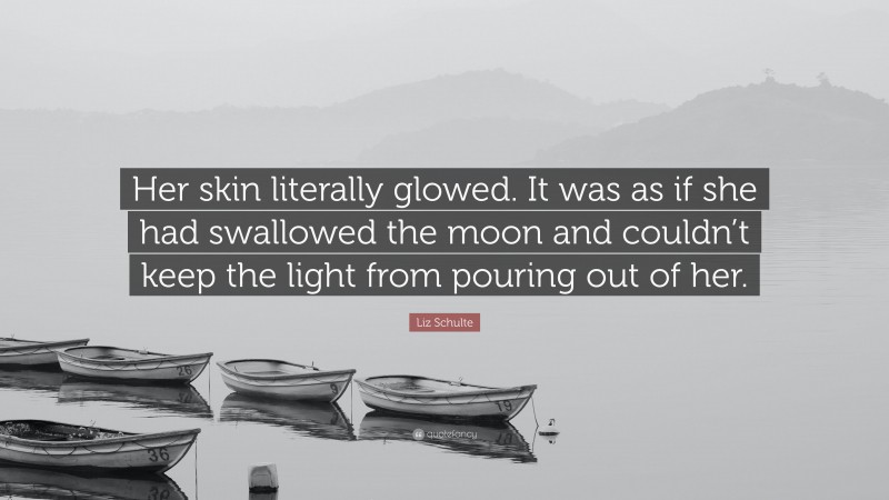 Liz Schulte Quote: “Her skin literally glowed. It was as if she had swallowed the moon and couldn’t keep the light from pouring out of her.”