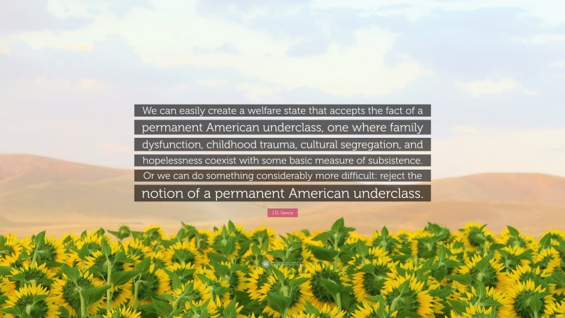 J.D. Vance Quote: “We can easily create a welfare state that accepts the fact of a permanent American underclass, one where family dysfunction, childhood trauma, cultural segregation, and hopelessness coexist with some basic measure of subsistence. Or we can do something considerably more difficult: reject the notion of a permanent American underclass.”