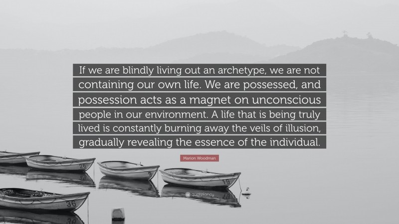 Marion Woodman Quote: “If we are blindly living out an archetype, we are not containing our own life. We are possessed, and possession acts as a magnet on unconscious people in our environment. A life that is being truly lived is constantly burning away the veils of illusion, gradually revealing the essence of the individual.”