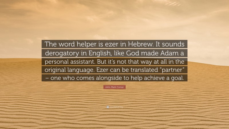John Mark Comer Quote: “The word helper is ezer in Hebrew. It sounds derogatory in English, like God made Adam a personal assistant. But it’s not that way at all in the original language. Ezer can be translated “partner” – one who comes alongside to help achieve a goal.”