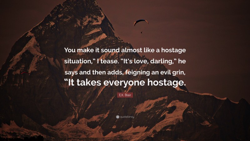 E.K. Blair Quote: “You make it sound almost like a hostage situation,” I tease. “It’s love, darling,” he says and then adds, feigning an evil grin, “It takes everyone hostage.”