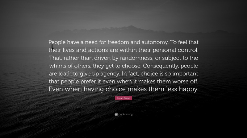 Jonah Berger Quote: “People have a need for freedom and autonomy. To feel that their lives and actions are within their personal control. That, rather than driven by randomness, or subject to the whims of others, they get to choose. Consequently, people are loath to give up agency. In fact, choice is so important that people prefer it even when it makes them worse off. Even when having choice makes them less happy.”