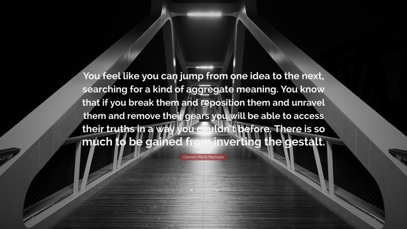 Carmen Maria Machado Quote: “You feel like you can jump from one idea to the next, searching for a kind of aggregate meaning. You know that if you break them and reposition them and unravel them and remove their gears you will be able to access their truths in a way you couldn’t before. There is so much to be gained from inverting the gestalt.”