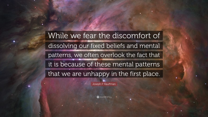 Joseph P. Kauffman Quote: “While we fear the discomfort of dissolving our fixed beliefs and mental patterns, we often overlook the fact that it is because of these mental patterns that we are unhappy in the first place.”