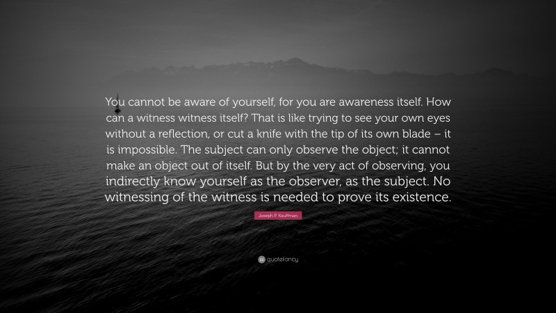 Joseph P. Kauffman Quote: “You cannot be aware of yourself, for you are awareness itself. How can a witness witness itself? That is like trying to see your own eyes without a reflection, or cut a knife with the tip of its own blade – it is impossible. The subject can only observe the object; it cannot make an object out of itself. But by the very act of observing, you indirectly know yourself as the observer, as the subject. No witnessing of the witness is needed to prove its existence.”