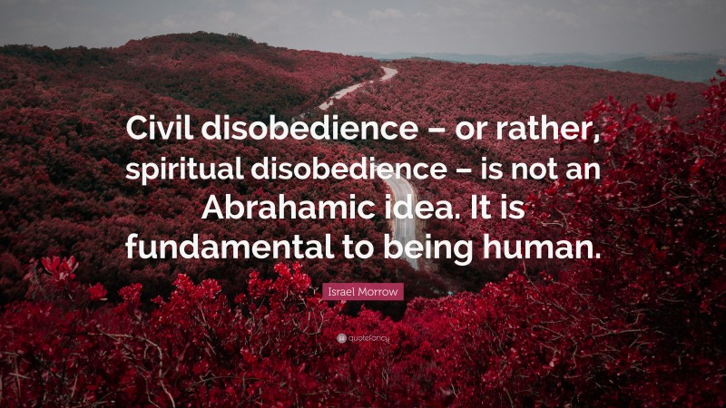 Israel Morrow Quote: “Civil disobedience – or rather, spiritual disobedience – is not an Abrahamic idea. It is fundamental to being human.”