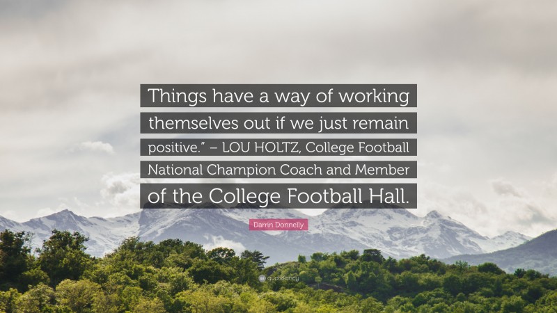 Darrin Donnelly Quote: “Things have a way of working themselves out if we just remain positive.” – LOU HOLTZ, College Football National Champion Coach and Member of the College Football Hall.”