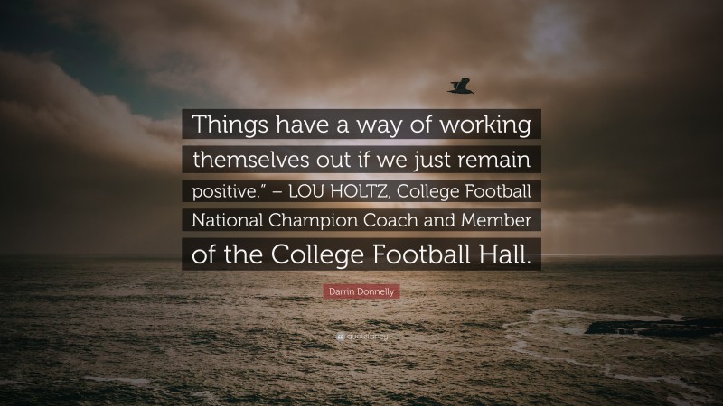 Darrin Donnelly Quote: “Things have a way of working themselves out if we just remain positive.” – LOU HOLTZ, College Football National Champion Coach and Member of the College Football Hall.”
