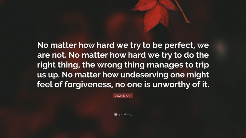 Jewel E. Ann Quote: “No matter how hard we try to be perfect, we are not. No matter how hard we try to do the right thing, the wrong thing manages to trip us up. No matter how undeserving one might feel of forgiveness, no one is unworthy of it.”