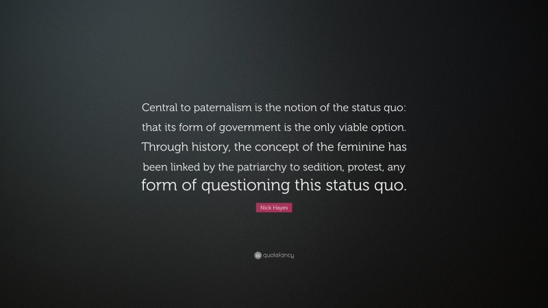Nick Hayes Quote: “Central to paternalism is the notion of the status quo: that its form of government is the only viable option. Through history, the concept of the feminine has been linked by the patriarchy to sedition, protest, any form of questioning this status quo.”