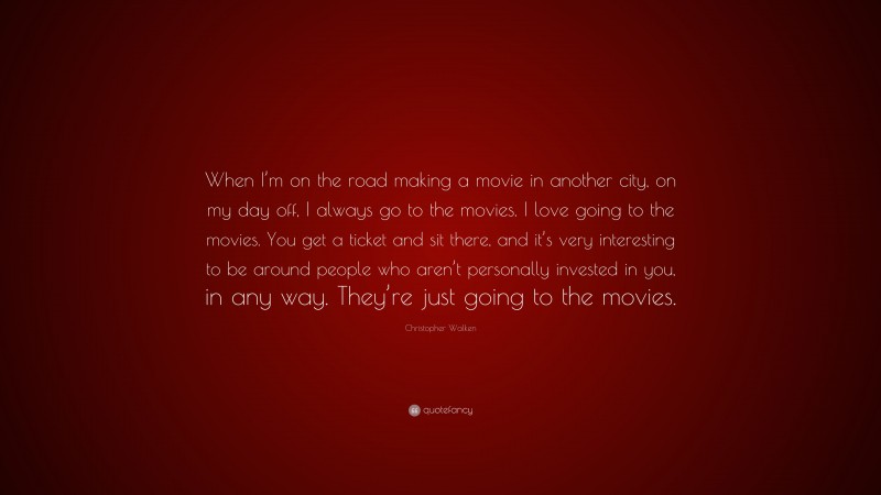 Christopher Walken Quote: “When I’m on the road making a movie in another city, on my day off, I always go to the movies. I love going to the movies. You get a ticket and sit there, and it’s very interesting to be around people who aren’t personally invested in you, in any way. They’re just going to the movies.”