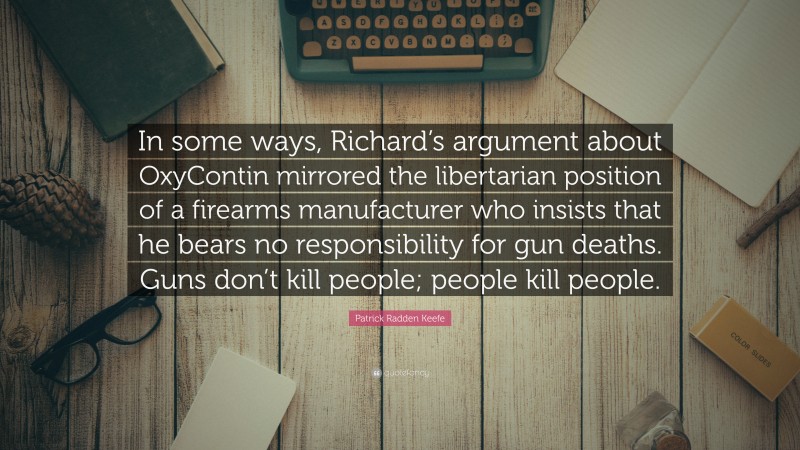 Patrick Radden Keefe Quote: “In some ways, Richard’s argument about OxyContin mirrored the libertarian position of a firearms manufacturer who insists that he bears no responsibility for gun deaths. Guns don’t kill people; people kill people.”