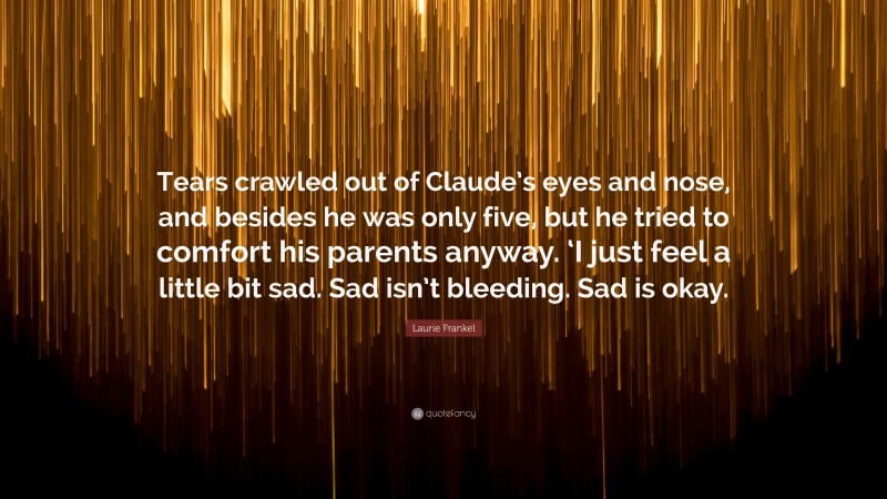 Laurie Frankel Quote: “Tears crawled out of Claude’s eyes and nose, and besides he was only five, but he tried to comfort his parents anyway. ‘I just feel a little bit sad. Sad isn’t bleeding. Sad is okay.”