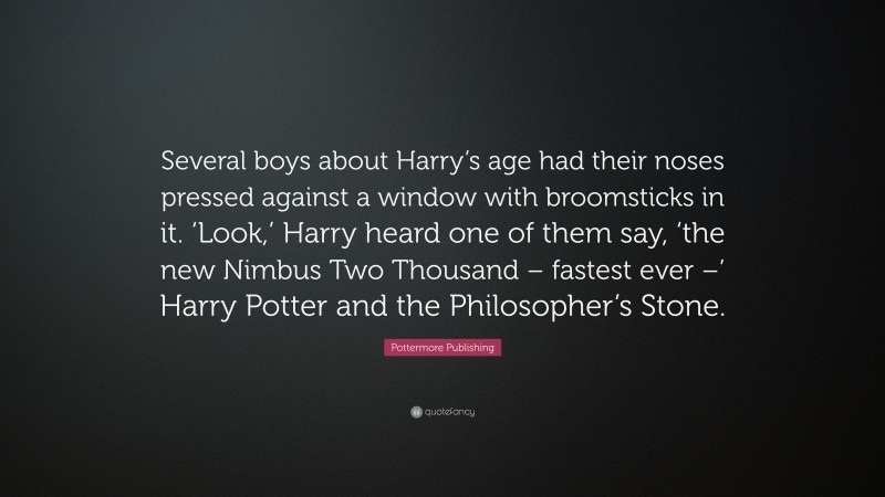 Pottermore Publishing Quote: “Several boys about Harry’s age had their noses pressed against a window with broomsticks in it. ‘Look,’ Harry heard one of them say, ‘the new Nimbus Two Thousand – fastest ever –’ Harry Potter and the Philosopher’s Stone.”