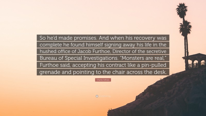 Charlie Adhara Quote: “So he’d made promises. And when his recovery was complete he found himself signing away his life in the hushed office of Jacob Furthoe, Director of the secretive Bureau of Special Investigations. “Monsters are real,” Furthoe said, accepting his contract like a pin-pulled grenade and pointing to the chair across the desk.”