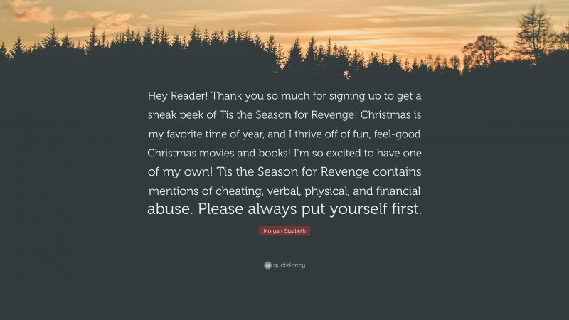 Morgan Elizabeth Quote: “Hey Reader! Thank you so much for signing up to get a sneak peek of Tis the Season for Revenge! Christmas is my favorite time of year, and I thrive off of fun, feel-good Christmas movies and books! I’m so excited to have one of my own! Tis the Season for Revenge contains mentions of cheating, verbal, physical, and financial abuse. Please always put yourself first.”