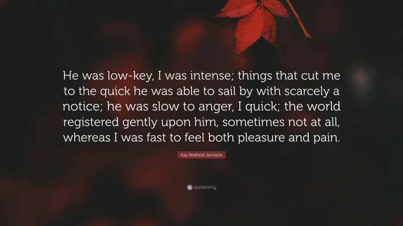 Kay Redfield Jamison Quote: “He was low-key, I was intense; things that cut me to the quick he was able to sail by with scarcely a notice; he was slow to anger, I quick; the world registered gently upon him, sometimes not at all, whereas I was fast to feel both pleasure and pain.”