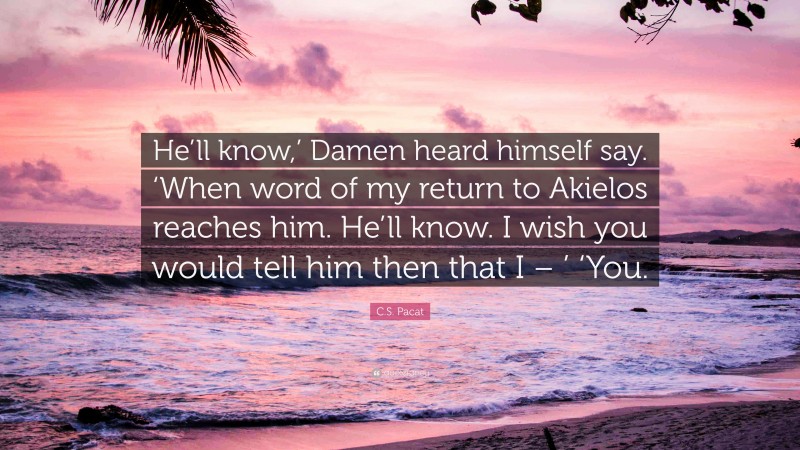 C.S. Pacat Quote: “He’ll know,’ Damen heard himself say. ‘When word of my return to Akielos reaches him. He’ll know. I wish you would tell him then that I – ’ ‘You.”