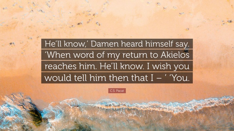 C.S. Pacat Quote: “He’ll know,’ Damen heard himself say. ‘When word of my return to Akielos reaches him. He’ll know. I wish you would tell him then that I – ’ ‘You.”