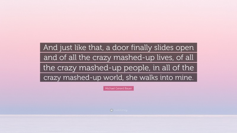 Michael Gerard Bauer Quote: “And just like that, a door finally slides open and of all the crazy mashed-up lives, of all the crazy mashed-up people, in all of the crazy mashed-up world, she walks into mine.”