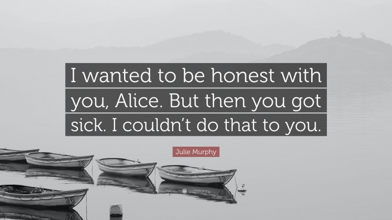 Julie Murphy Quote: “I wanted to be honest with you, Alice. But then you got sick. I couldn’t do that to you.”