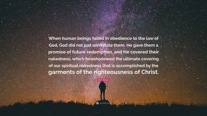 R.C. Sproul Quote: “When human beings failed in obedience to the law of God, God did not just annihilate them. He gave them a promise of future redemption, and He covered their nakedness, which foreshadowed the ultimate covering of our spiritual nakedness that is accomplished by the garments of the righteousness of Christ.”